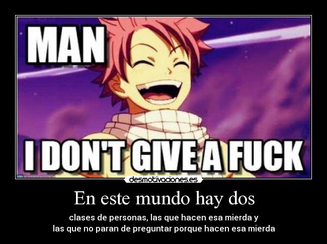 En este mundo hay dos - clases de personas, las que hacen esa mierda y
las que no paran de preguntar porque hacen esa mierda