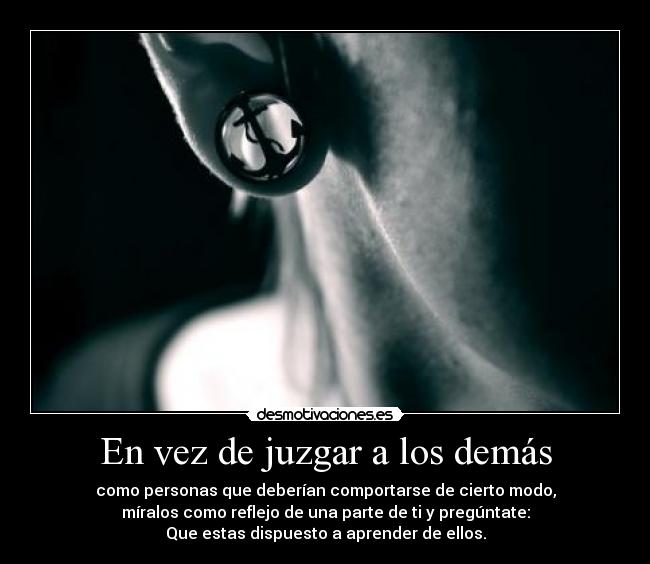 En vez de juzgar a los demás - como personas que deberían comportarse de cierto modo,
míralos como reflejo de una parte de ti y pregúntate:
Que estas dispuesto a aprender de ellos.