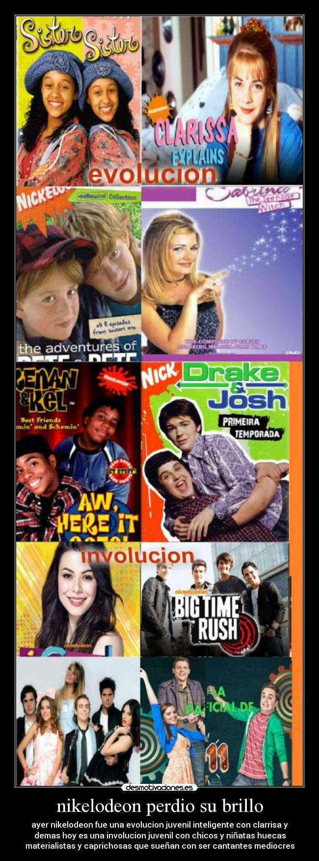 nikelodeon perdio su brillo - ayer nikelodeon fue una evolucion juvenil inteligente con clarrisa y
demas hoy es una involucion juvenil con chicos y niñatas huecas
materialistas y caprichosas que sueñan con ser cantantes mediocres
