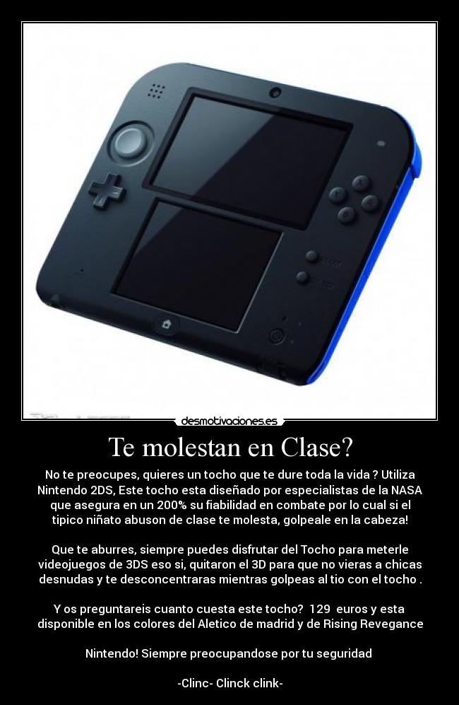 Te molestan en Clase? - No te preocupes, quieres un tocho que te dure toda la vida ? Utiliza
Nintendo 2DS, Este tocho esta diseñado por especialistas de la NASA
que asegura en un 200% su fiabilidad en combate por lo cual si el
tipico niñato abuson de clase te molesta, golpeale en la cabeza!
Que te aburres, siempre puedes disfrutar del Tocho para meterle
videojuegos de 3DS eso si, quitaron el 3D para que no vieras a chicas
desnudas y te desconcentraras mientras golpeas al tio con el tocho .
Y os preguntareis cuanto cuesta este tocho? 129 euros y esta
disponible en los colores del Aletico de madrid y de Rising Revegance
Nintendo! Siempre preocupandose por tu seguridad
-Clinc- Clinck clink-