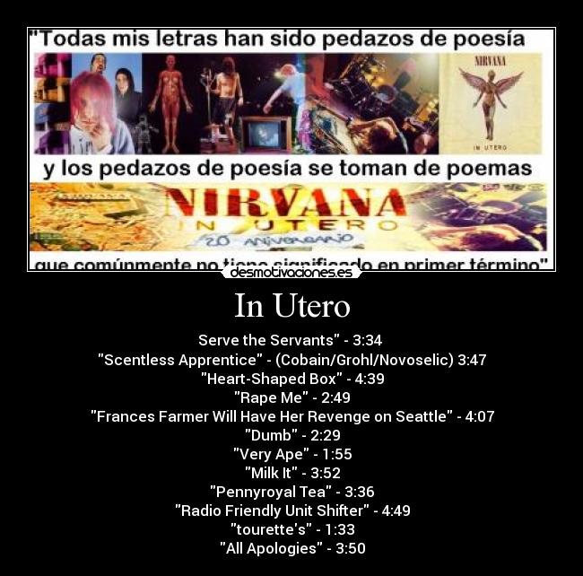 In Utero - Serve the Servants - 3:34 
Scentless Apprentice - (Cobain/Grohl/Novoselic) 3:47
Heart-Shaped Box - 4:39
Rape Me - 2:49
Frances Farmer Will Have Her Revenge on Seattle - 4:07
Dumb - 2:29
Very Ape - 1:55
Milk It - 3:52
Pennyroyal Tea - 3:36
Radio Friendly Unit Shifter - 4:49
tourettes - 1:33
All Apologies - 3:50
