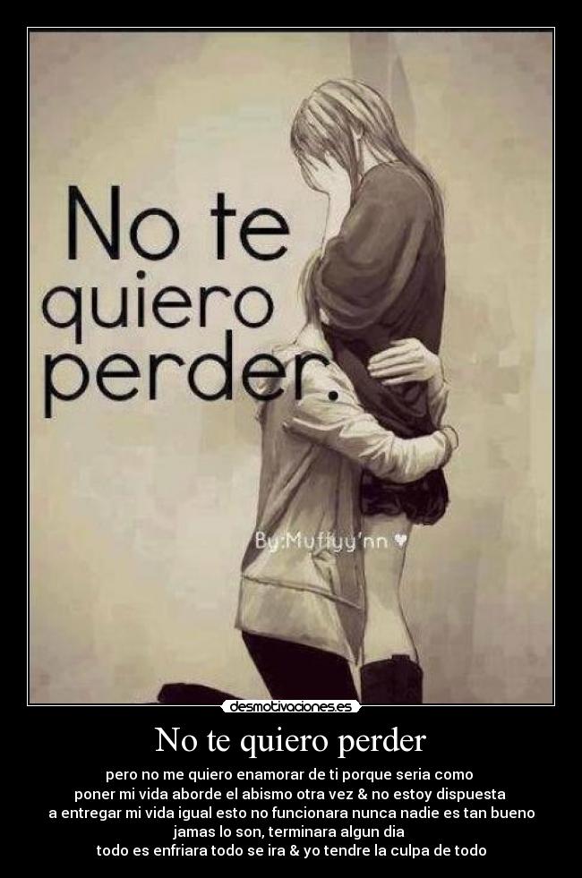 No te quiero perder - pero no me quiero enamorar de ti porque seria como
poner mi vida aborde el abismo otra vez & no estoy dispuesta
a entregar mi vida igual esto no funcionara nunca nadie es tan bueno
jamas lo son, terminara algun dia
todo es enfriara todo se ira & yo tendre la culpa de todo