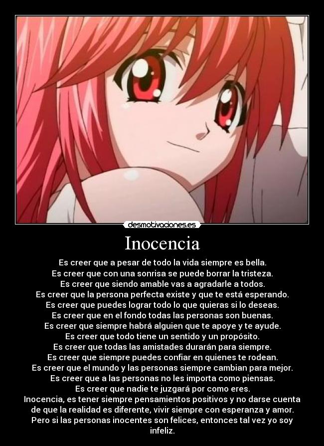 Inocencia - Es creer que a pesar de todo la vida siempre es bella.
Es creer que con una sonrisa se puede borrar la tristeza.
Es creer que siendo amable vas a agradarle a todos.
Es creer que la persona perfecta existe y que te está esperando.
Es creer que puedes lograr todo lo que quieras si lo deseas.
Es creer que en el fondo todas las personas son buenas.
Es creer que siempre habrá alguien que te apoye y te ayude.
Es creer que todo tiene un sentido y un propósito.
Es creer que todas las amistades durarán para siempre.
Es creer que siempre puedes confiar en quienes te rodean.
Es creer que el mundo y las personas siempre cambian para mejor.
Es creer que a las personas no les importa como piensas.
Es creer que nadie te juzgará por como eres.
Inocencia, es tener siempre pensamientos positivos y no darse cuenta
de que la realidad es diferente, vivir siempre con esperanza y amor.
Pero si las personas inocentes son felices, entonces tal vez yo soy
infeliz.