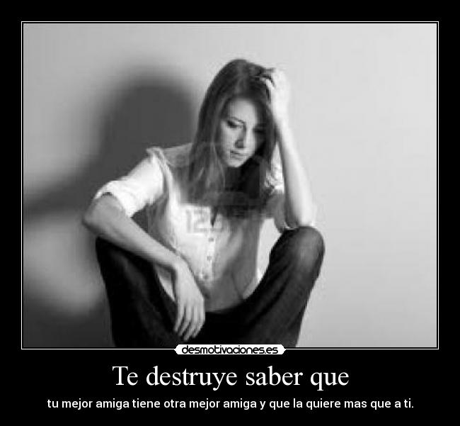 Te destruye saber que - tu mejor amiga tiene otra mejor amiga y que la quiere mas que a ti.