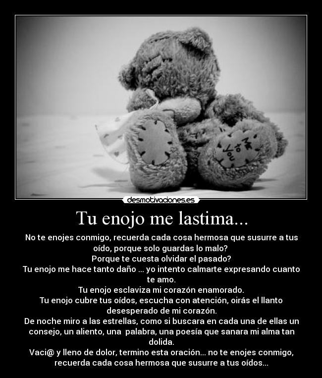 Tu enojo me lastima... - No te enojes conmigo, recuerda cada cosa hermosa que susurre a tus
oído, porque solo guardas lo malo? 
Porque te cuesta olvidar el pasado?
Tu enojo me hace tanto daño ... yo intento calmarte expresando cuanto
te amo.
Tu enojo esclaviza mi corazón enamorado.
Tu enojo cubre tus oídos, escucha con atención, oirás el llanto
desesperado de mi corazón.
De noche miro a las estrellas, como si buscara en cada una de ellas un
consejo, un aliento, una  palabra, una poesía que sanara mi alma tan
dolida.
Vaci@ y lleno de dolor, termino esta oración... no te enojes conmigo,
recuerda cada cosa hermosa que susurre a tus oídos...