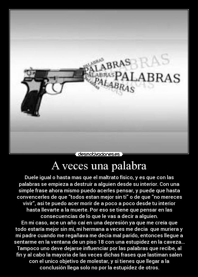 A veces una palabra - Duele igual o hasta mas que el maltrato físico, y es que con las
palabras se empieza a destruir a alguien desde su interior. Con una
simple frase ahora mismo puedo acerles pensar, y puede que hasta
convencerles de que todos estan mejor sin ti o de que no mereces
vivir, asi te puedo acer morir de a poco a poco desde tu interior
hasta llevarte a la muerte. Por eso se tiene que pensar en las
consecuencias de lo que le vas a decir a alguien.
En mi caso, ace un año caí en una depresión ya que me creía que
todo estaría mejor sin mi, mi hermana a veces me decia que muriera y
mi padre cuando me regañava me decia mal parido, entonces llegue a
sentarme en la ventana de un piso 18 con una estupidez en la caveza...
Tampoco uno deve dejarse influenciar por las palabras que recibe, al
fin y al cabo la mayoria de las veces dichas frases que lastiman salen
con el unico objetivo de molestar, y si tienes que llegar a la
conclusión llega solo no por la estupidez de otros.