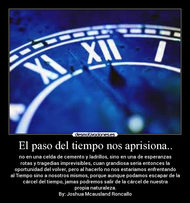 El paso del tiempo nos aprisiona.. - no en una celda de cemento y ladrillos, sino en una de esperanzas
rotas y tragedias imprevisibles, cuan grandiosa sería entonces la
oportunidad del volver, pero al hacerlo no nos estaríamos enfrentando
al Tiempo sino a nosotros mismos, porque aunque podamos escapar de la
cárcel del tiempo, jamas podremos salir de la cárcel de nuestra
propia naturaleza.
By: Joshua Mcausland Roncallo