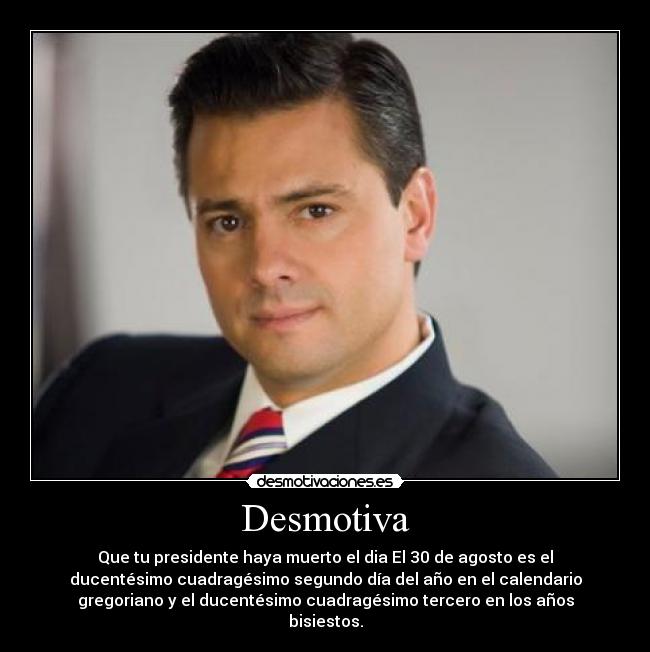 Desmotiva - Que tu presidente haya muerto el dia El 30 de agosto es el
ducentésimo cuadragésimo segundo día del año en el calendario
gregoriano y el ducentésimo cuadragésimo tercero en los años
bisiestos.