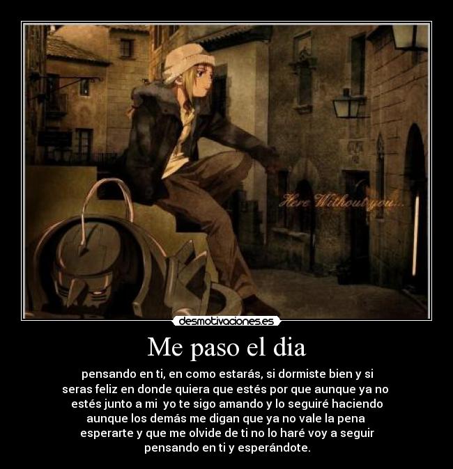Me paso el dia - pensando en ti, en como estarás, si dormiste bien y si
seras feliz en donde quiera que estés por que aunque ya no
estés junto a mi yo te sigo amando y lo seguiré haciendo
aunque los demás me digan que ya no vale la pena
esperarte y que me olvide de ti no lo haré voy a seguir
pensando en ti y esperándote.