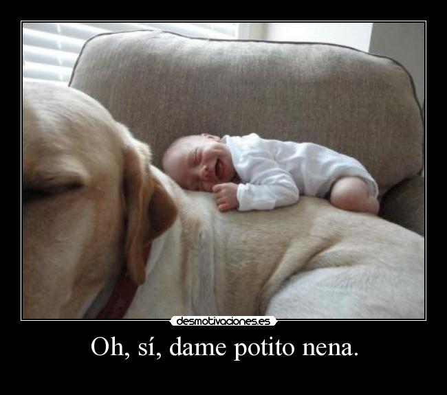Oh, sí, dame potito nena. -