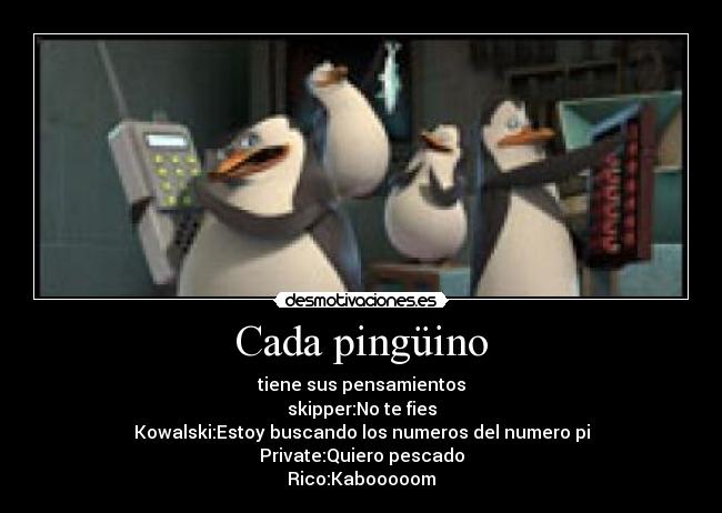 Cada pingüino - tiene sus pensamientos
skipper:No te fies
Kowalski:Estoy buscando los numeros del numero pi
Private:Quiero pescado
Rico:Kabooooom