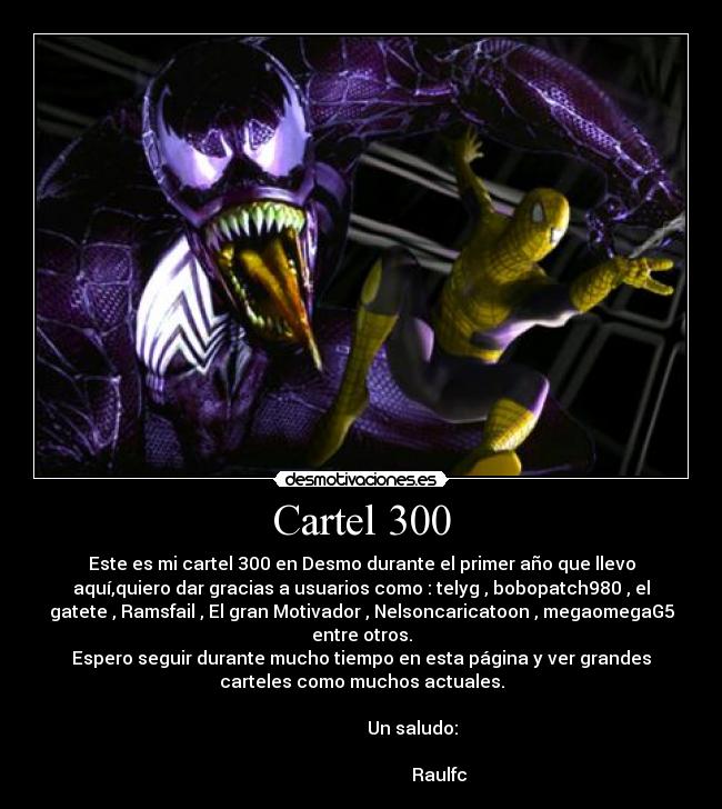 Cartel 300 - Este es mi cartel 300 en Desmo durante el primer año que llevo
aquí,quiero dar gracias a usuarios como : telyg , bobopatch980 , el
gatete , Ramsfail , El gran Motivador , Nelsoncaricatoon , megaomegaG5
entre otros.
Espero seguir durante mucho tiempo en esta página y ver grandes
carteles como muchos actuales.
Un saludo:
Raulfc