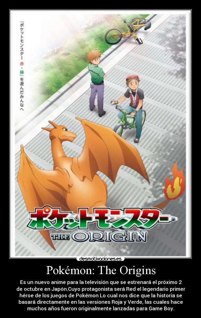 Pokémon: The Origins - Es un nuevo anime para la televisión que se estrenará el próximo 2
de octubre en Japón.Cuyo protagonista será Red el legendario primer
héroe de los juegos de Pokémon Lo cual nos dice que la historia se
basará directamente en las versiones Roja y Verde, las cuales hace
muchos años fueron originalmente lanzadas para Game Boy.