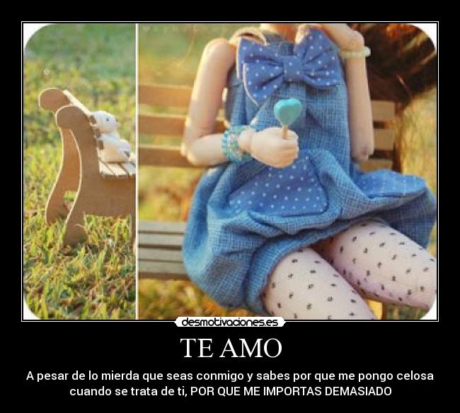 TE AMO - A pesar de lo mierda que seas conmigo y sabes por que me pongo celosa
cuando se trata de ti, POR QUE ME IMPORTAS DEMASIADO