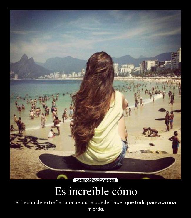 Es increíble cómo - el hecho de extrañar una persona puede hacer que todo parezca una mierda.