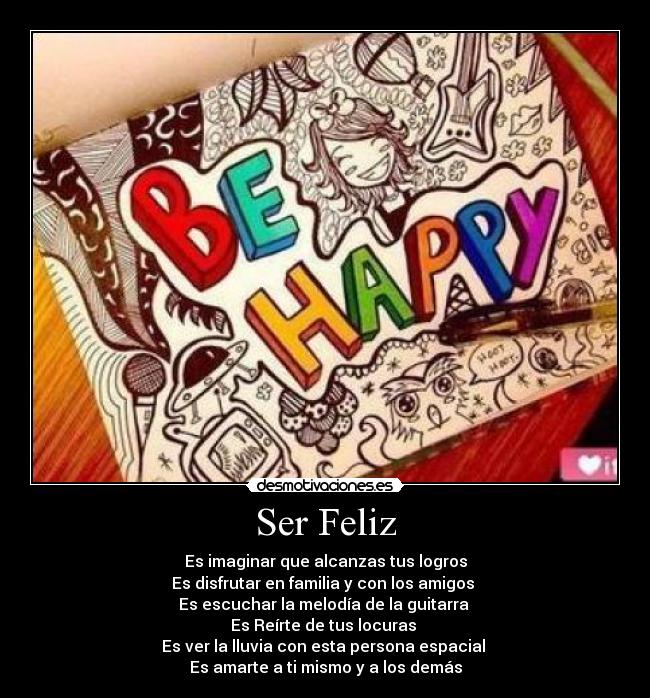 Ser Feliz - Es imaginar que alcanzas tus logros
Es disfrutar en familia y con los amigos 
Es escuchar la melodía de la guitarra 
Es Reírte de tus locuras 
Es ver la lluvia con esta persona espacial 
Es amarte a ti mismo y a los demás