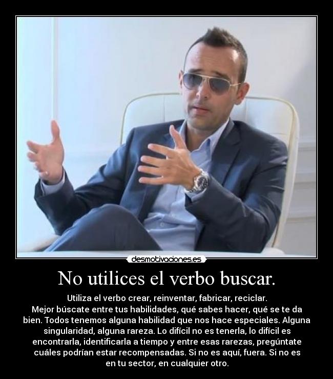 No utilices el verbo buscar. - Utiliza el verbo crear, reinventar, fabricar, reciclar.
Mejor búscate entre tus habilidades, qué sabes hacer, qué se te da
bien. Todos tenemos alguna habilidad que nos hace especiales. Alguna
singularidad, alguna rareza. Lo difícil no es tenerla, lo difícil es
encontrarla, identificarla a tiempo y entre esas rarezas, pregúntate
cuáles podrían estar recompensadas. Si no es aquí, fuera. Si no es
en tu sector, en cualquier otro.