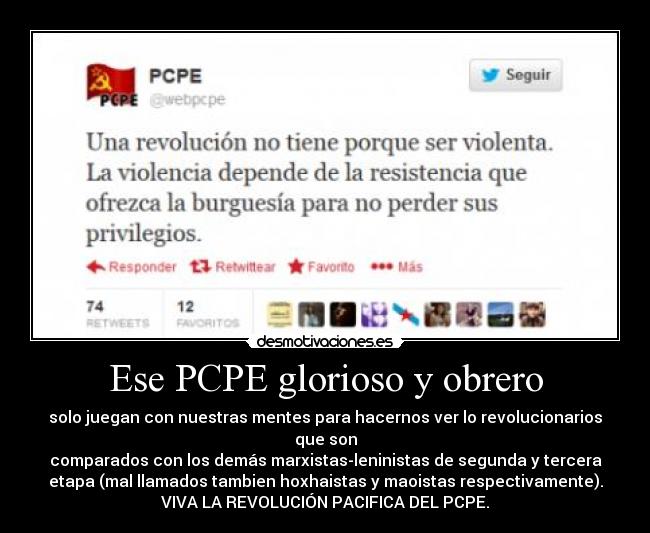 Ese PCPE glorioso y obrero - solo juegan con nuestras mentes para hacernos ver lo revolucionarios
que son
comparados con los demás marxistas-leninistas de segunda y tercera
etapa (mal llamados tambien hoxhaistas y maoistas respectivamente).
VIVA LA REVOLUCIÓN PACIFICA DEL PCPE.