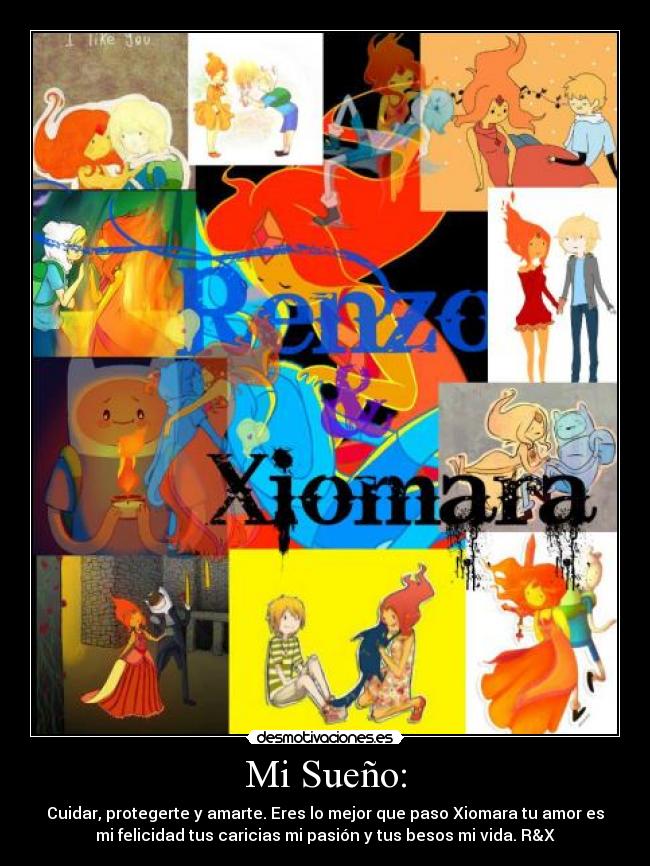 Mi Sueño: - Cuidar, protegerte y amarte. Eres lo mejor que paso Xiomara tu amor es
mi felicidad tus caricias mi pasión y tus besos mi vida. R&X