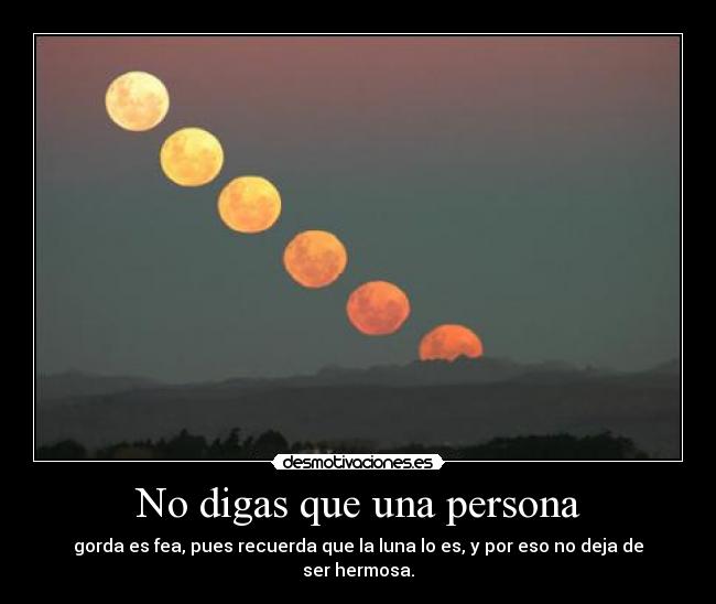 No digas que una persona - gorda es fea, pues recuerda que la luna lo es, y por eso no deja de ser hermosa.