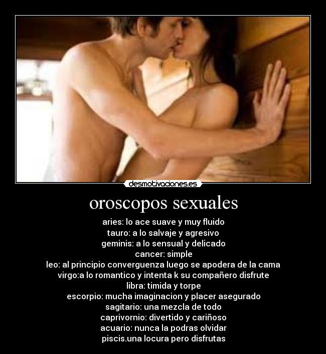 oroscopos sexuales - aries: lo ace suave y muy fluido
tauro: a lo salvaje y agresivo
geminis: a lo sensual y delicado
cancer: simple
leo: al principio converguenza luego se apodera de la cama
virgo:a lo romantico y intenta k su compañero disfrute
libra: timida y torpe
escorpio: mucha imaginacion y placer asegurado
sagitario: una mezcla de todo
caprivornio: divertido y cariñoso
acuario: nunca la podras olvidar
piscis.una locura pero disfrutas