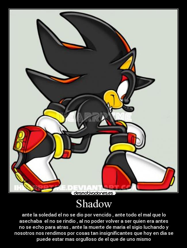 Shadow - ante la soledad el no se dio por vencido , ante todo el mal que lo
asechaba el no se rindio , al no poder volver a ser quien era antes
no se echo para atras , ante la muerte de maria el sigio luchando y
nosotros nos rendimos por cosas tan insignificantes que hoy en dia se
puede estar mas orgulloso de el que de uno mismo