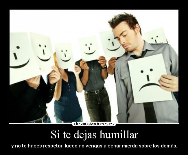 Si te dejas humillar - y no te haces respetar luego no vengas a echar mierda sobre los demás.