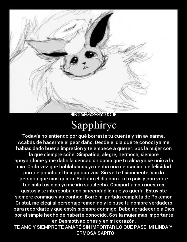 Sapphiryc - Todavía no entiendo por qué borraste tu cuenta y sin avisarme.
Acabás de hacerme el peor daño. Desde el día que te conocí ya me
habías dado buena impresión y te empecé a querer. Sos la mujer con
la que siempre soñé. Simpática, alegre, hermosa, siempre
apoyándome y me daba la sensación como que tu alma ya se unió a la
mía. Cada vez que hablábamos ya sentía una sensación de felicidad
porque pasaba el tiempo con vos. Sin verte físicamente, sos la
persona que mas quiero. Soñaba el día con ir a tu país y con verte
tan solo tus ojos ya me iría satisfecho. Compartíamos nuestros
gustos y te interesaba con sinceridad lo que yo quería. Estuviste
siempre conmigo y yo contigo. Borré mi partida completa de Pokemon
Cristal, me elegí al personaje femenino y le puse tu nombre verdadero
para recordarte y que estés siempre conmigo. Debo agradecerle a Dios
por el simple hecho de haberte conocido. Sos la mujer mas importante
en Desmotivaciones y en mi corazón.
TE AMO Y SIEMPRE TE AMARÉ SIN IMPORTAR LO QUE PASE, MI LINDA Y
HERMOSA SAPITO