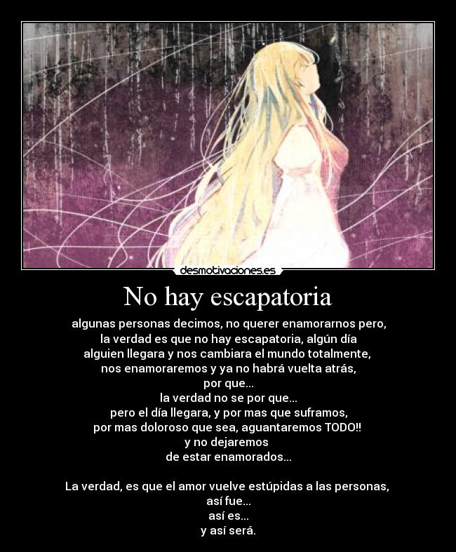 No hay escapatoria - algunas personas decimos, no querer enamorarnos pero,
la verdad es que no hay escapatoria, algún día
alguien llegara y nos cambiara el mundo totalmente,
nos enamoraremos y ya no habrá vuelta atrás,
por que...
la verdad no se por que...
pero el día llegara, y por mas que suframos,
por mas doloroso que sea, aguantaremos TODO!!
y no dejaremos
de estar enamorados...
La verdad, es que el amor vuelve estúpidas a las personas,
así fue...
así es...
y así será.