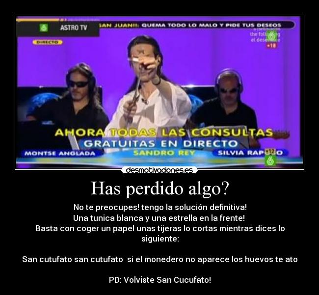 Has perdido algo? - No te preocupes! tengo la solución definitiva!
Una tunica blanca y una estrella en la frente!
Basta con coger un papel unas tijeras lo cortas mientras dices lo siguiente:
San cutufato san cutufato si el monedero no aparece los huevos te ato
PD: Volviste San Cucufato!