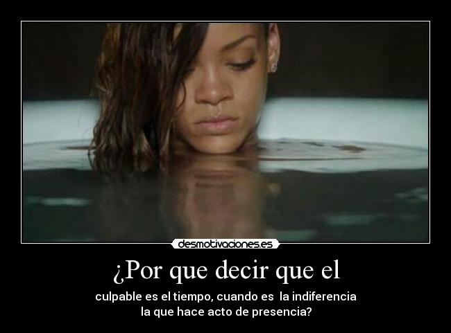 ¿Por que decir que el - culpable es el tiempo, cuando es la indiferencia
la que hace acto de presencia?