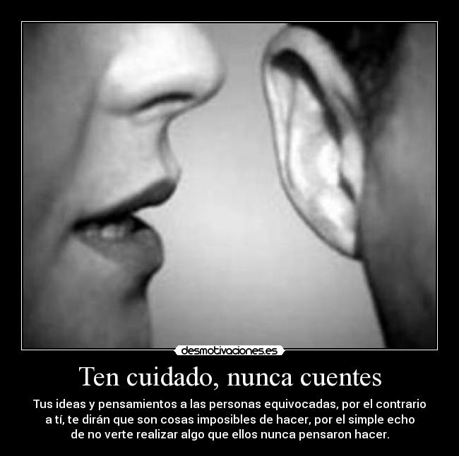 Ten cuidado, nunca cuentes - Tus ideas y pensamientos a las personas equivocadas, por el contrario
a tí, te dirán que son cosas imposibles de hacer, por el simple echo
de no verte realizar algo que ellos nunca pensaron hacer.