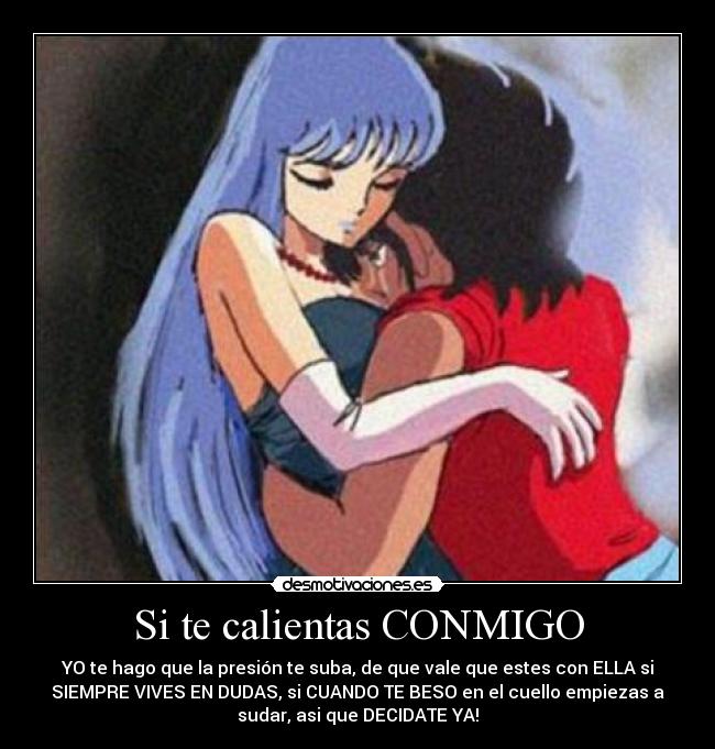 Si te calientas CONMIGO - YO te hago que la presión te suba, de que vale que estes con ELLA si
SIEMPRE VIVES EN DUDAS, si CUANDO TE BESO en el cuello empiezas a
sudar, asi que DECIDATE YA!