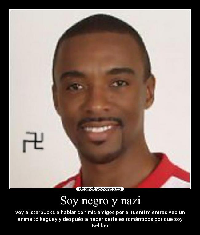 Soy negro y nazi - voy al starbucks a hablar con mis amigos por el tuenti mientras veo un
anime tó kaguay y después a hacer carteles románticos por que soy
Beliber