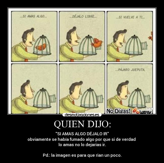 QUIEN DIJO: - SI AMAS ALGO DÉJALO IR
obviamente se había fumado algo por que si de verdad
lo amas no lo dejarias ir.
Pd.: la imagen es para que rian un poco.