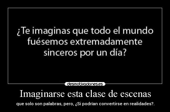 Imaginarse esta clase de escenas - que solo son palabras, pero, ¿Si podrían convertirse en realidades?.