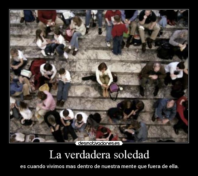 La verdadera soledad - es cuando vivimos mas dentro de nuestra mente que fuera de ella.