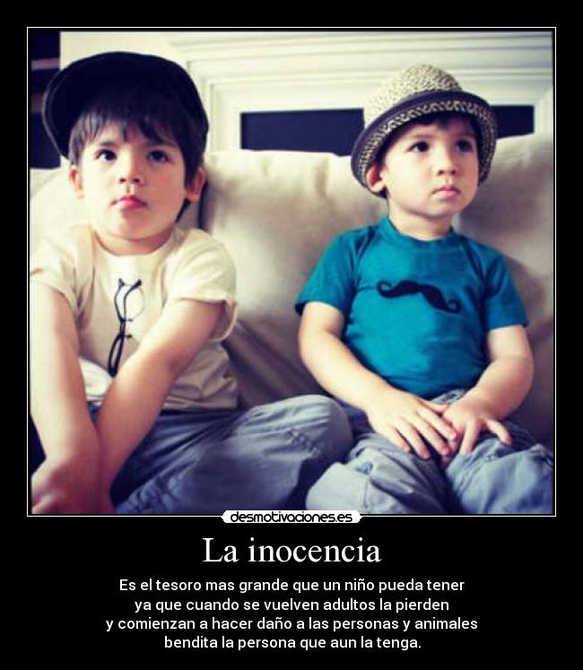La inocencia - Es el tesoro mas grande que un niño pueda tener
ya que cuando se vuelven adultos la pierden
y comienzan a hacer daño a las personas y animales
bendita la persona que aun la tenga.