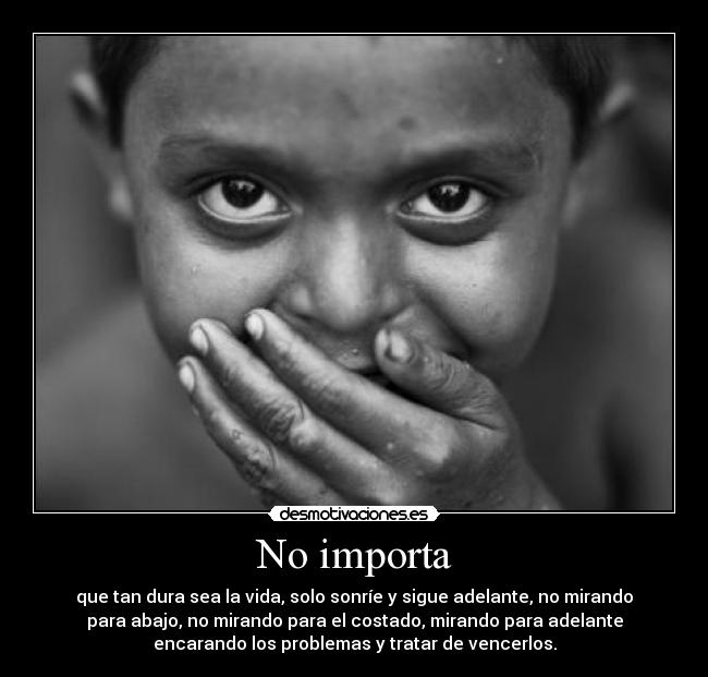 No importa - que tan dura sea la vida, solo sonríe y sigue adelante, no mirando
para abajo, no mirando para el costado, mirando para adelante
encarando los problemas y tratar de vencerlos.