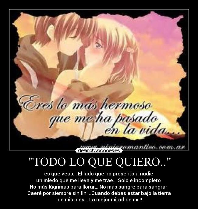 TODO LO QUE QUIERO.. - es que veas... El lado que no presento a nadie
un miedo que me lleva y me trae... Solo e incompleto
No más lágrimas para llorar... No más sangre para sangrar
Caeré por siempre sin fin ..Cuando debas estar bajo la tierra
de mis pies... La mejor mitad de mí.!!
