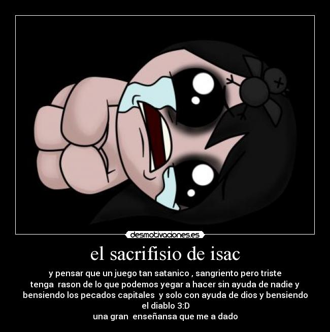 el sacrifisio de isac - y pensar que un juego tan satanico , sangriento pero triste
tenga rason de lo que podemos yegar a hacer sin ayuda de nadie y
bensiendo los pecados capitales y solo con ayuda de dios y bensiendo
el diablo 3:D
una gran enseñansa que me a dado