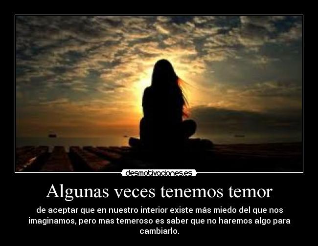 Algunas veces tenemos temor - de aceptar que en nuestro interior existe más miedo del que nos
imaginamos, pero mas temeroso es saber que no haremos algo para
cambiarlo.