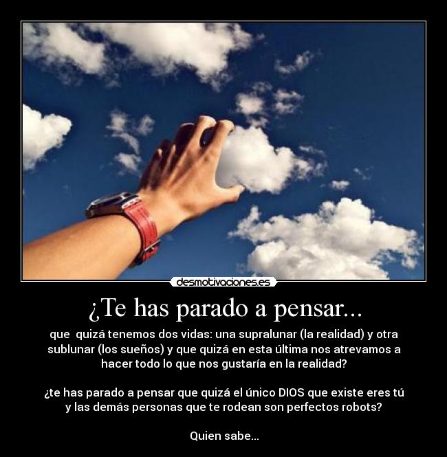 ¿Te has parado a pensar... - que  quizá tenemos dos vidas: una supralunar (la realidad) y otra
sublunar (los sueños) y que quizá en esta última nos atrevamos a
hacer todo lo que nos gustaría en la realidad?

¿te has parado a pensar que quizá el único DIOS que existe eres tú
y las demás personas que te rodean son perfectos robots?

Quien sabe...