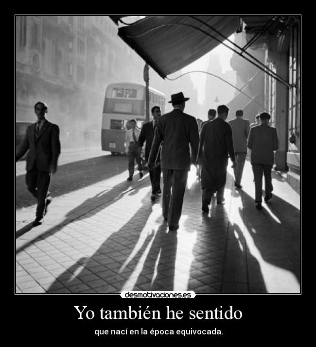 Yo también he sentido - que nací en la época equivocada.