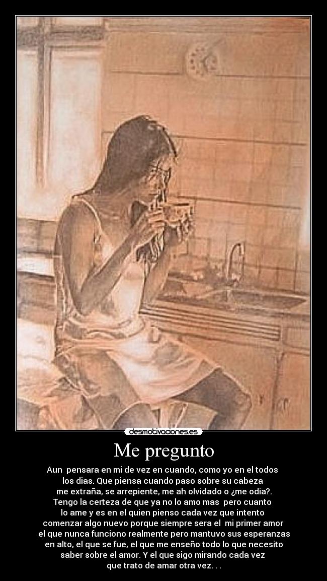 Me pregunto - Aun pensara en mi de vez en cuando, como yo en el todos
los dias. Que piensa cuando paso sobre su cabeza
me extraña, se arrepiente, me ah olvidado o ¿me odia?.
Tengo la certeza de que ya no lo amo mas pero cuanto
lo ame y es en el quien pienso cada vez que intento
comenzar algo nuevo porque siempre sera el mi primer amor
el que nunca funciono realmente pero mantuvo sus esperanzas
en alto, el que se fue, el que me enseño todo lo que necesito
saber sobre el amor. Y el que sigo mirando cada vez
que trato de amar otra vez. . .