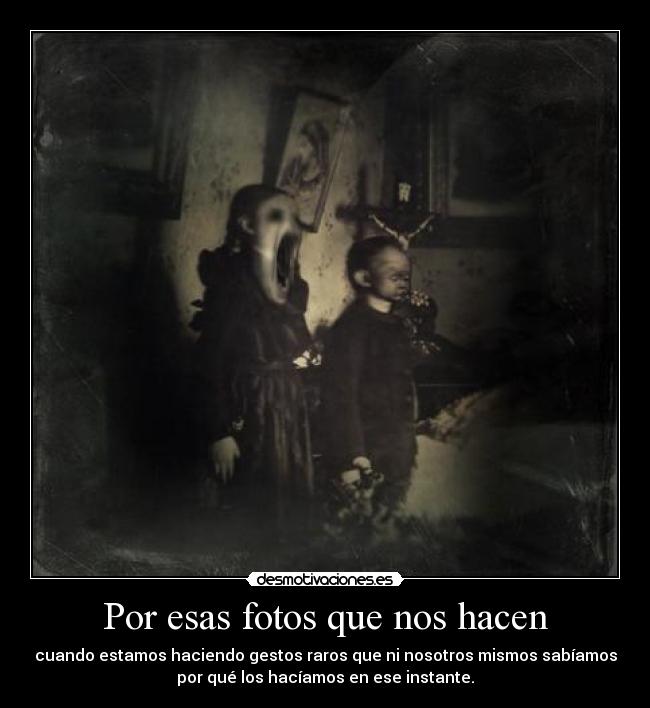 Por esas fotos que nos hacen - cuando estamos haciendo gestos raros que ni nosotros mismos sabíamos
por qué los hacíamos en ese instante.