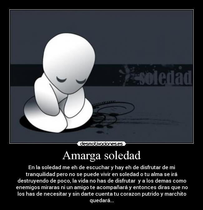 Amarga soledad - En la soledad me eh de escuchar y hay eh de disfrutar de mi
tranquilidad pero no se puede vivir en soledad o tu alma se irá
destruyendo de poco, la vida no has de disfrutar  y a los demas como
enemigos miraras ni un amigo te acompañará y entonces diras que no
los has de necesitar y sin darte cuenta tu corazon putrido y marchito
quedará...