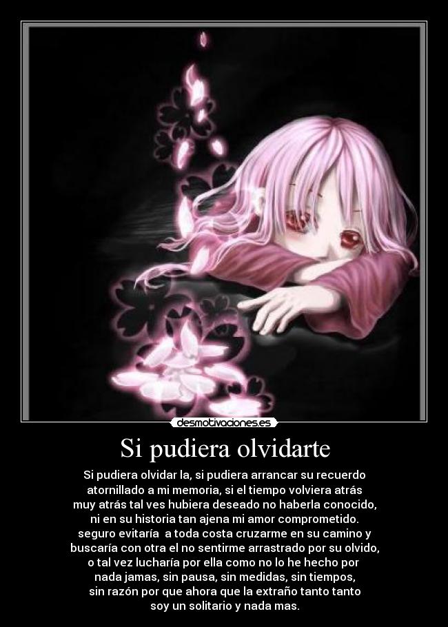 Si pudiera olvidarte - Si pudiera olvidar la, si pudiera arrancar su recuerdo
atornillado a mi memoria, si el tiempo volviera atrás
muy atrás tal ves hubiera deseado no haberla conocido,
ni en su historia tan ajena mi amor comprometido.
seguro evitaría a toda costa cruzarme en su camino y
buscaría con otra el no sentirme arrastrado por su olvido,
o tal vez lucharía por ella como no lo he hecho por
nada jamas, sin pausa, sin medidas, sin tiempos,
sin razón por que ahora que la extraño tanto tanto
soy un solitario y nada mas.