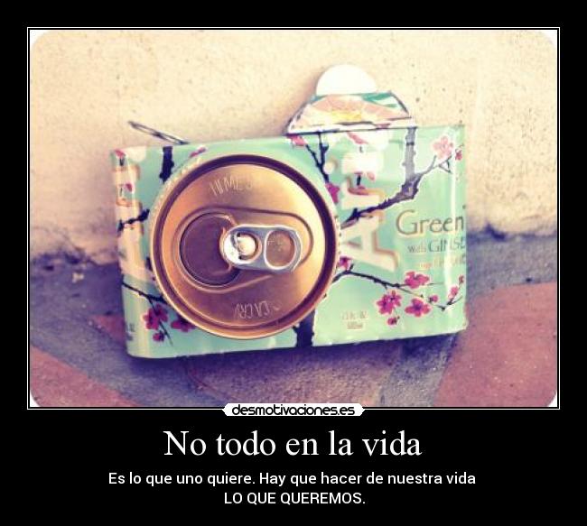 No todo en la vida - Es lo que uno quiere. Hay que hacer de nuestra vida
LO QUE QUEREMOS.