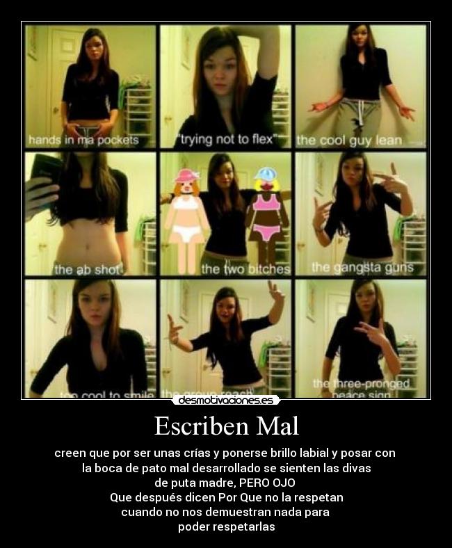 Escriben Mal - creen que por ser unas crías y ponerse brillo labial y posar con 
la boca de pato mal desarrollado se sienten las divas
de puta madre, PERO OJO 
Que después dicen Por Que no la respetan
cuando no nos demuestran nada para 
poder respetarlas